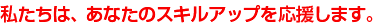 私たちは、あなたのスキルアップを応援します。