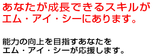 あなたが成長できるスキルがエム・アイ・シーにあります。